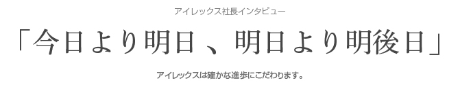 アイレックス社長インタビュー「今日より明日 、明日より明後日」アイレックスは確かな進歩にこだわります。